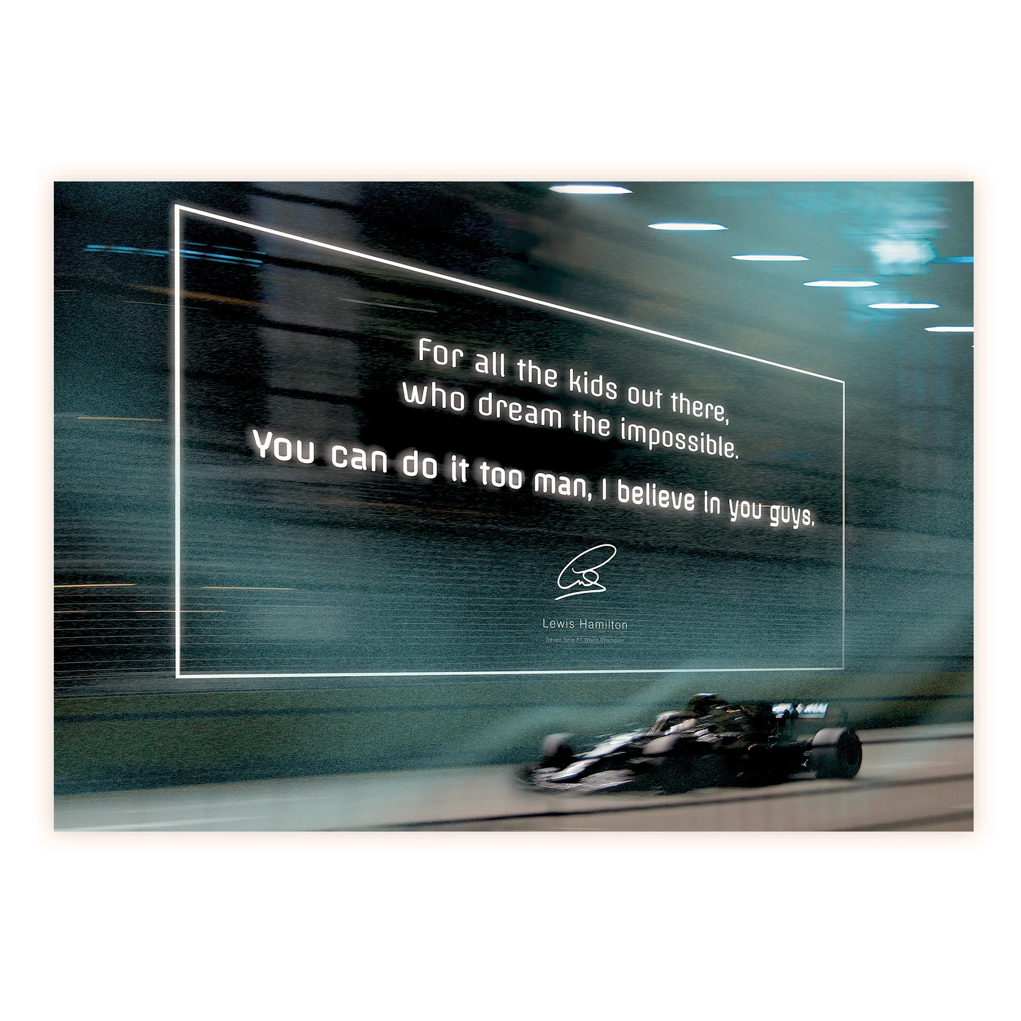 Lewis Hamilton - For all the kids out there, who dream the impossible. You can do it too man, I believe in you guys.